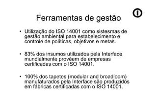 Ferramentas de gestão
• Utilização do ISO 14001 como sistesmas de
  gestão ambiental para estabelecimento e
  controle de políticas, objetivos e metas.

• 83% dos insumos utilizados pela Interface
  mundialmente provêem de empresas
  certificadas com o ISO 14001.

• 100% dos tapetes (modular and broadloom)
  manufaturados pela Interface são produzidos
  em fábricas certificadas com o ISO 14001.
 