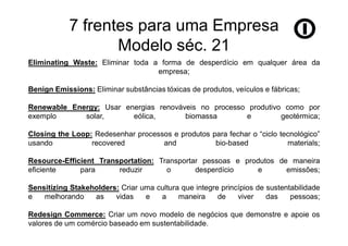 7 frentes para uma Empresa
                   Modelo séc. 21
Eliminating Waste: Eliminar toda a forma de desperdício em qualquer área da
                                  empresa;

Benign Emissions: Eliminar substâncias tóxicas de produtos, veículos e fábricas;

Renewable Energy: Usar energias renováveis no processo produtivo como por
exemplo      solar,      eólica,       biomassa       e         geotérmica;

Closing the Loop: Redesenhar processos e produtos para fechar o “ciclo tecnológico”
usando           recovered          and            bio-based             materials;

Resource-Efficient Transportation: Transportar pessoas e produtos de maneira
eficiente     para      reduzir      o       desperdício    e       emissões;

Sensitizing Stakeholders: Criar uma cultura que integre princípios de sustentabilidade
e   melhorando    as    vidas    e   a     maneira     de    viver    das    pessoas;

Redesign Commerce: Criar um novo modelo de negócios que demonstre e apoie os
valores de um comércio baseado em sustentabilidade.
 