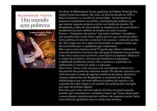 As ideias de Muhammad Yunus, ganhador do Prêmio Nobel da Paz,
sempre foram inovadoras. Ele criou, no final da década de 1970, o
Banco Grameen e o conceito de microcrédito - fornecimento de
pequenos empréstimos aos pobres, principalmente mulheres, para
que iniciem negócios próprios e tirem sua família da miséria. De
Bangladesh, a ideia do microcrédito se espalhou por diversos países e
atualmente favorece milhões de famílias em todo o mundo.
Porém, o “banqueiro dos pobres” não estava satisfeito. Acreditava
que se podia fazer muito mais e queria provar que é possível acabar
com a pobreza no mundo e colocá-la “nos museus”, como ele mesmo
diz. Daí surgiu sua nova ideia revolucionária: a empresa social, que
deverá transformar o capitalismo que conhecemos.
Mas o que é uma empresa social? É aquela que obtém rendimentos
com seus produtos e serviços, mas não paga dividendos aos acionistas
e não visa o maior lucro possível, como fazem as empresas. Dedica-se
à criação de produtos e serviços que beneficiem a população,
combatendo problemas sociais como a pobreza e a poluição ou
melhorando o sistema de saúde e a educação.
Neste livro, Yunus conta um pouco de sua trajetória e descreve o
lançamento das primeiras empresas sociais. Ele aborda a parceria com
a Danone para a venda de iogurtes nutritivos por preço acessível a
crianças subnutridas em Bangladesh, a construção de hospitais
oftalmológicos que salvarão milhares de pobres da cegueira e dá
sugestões de como chegar a um mundo sem pobreza (por exemplo,
por meio da inclusão digital).
Esta obra, que conta com um caderno de fotos em papel especial,
permite que vislumbremos o fantástico futuro que Yunus deseja para
o nosso planeta, transformado por milhares de empresas sociais. Seria
uma forma de capitalismo nova e muito mais humana.
 