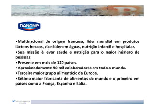 •Multinacional de origem francesa, líder mundial em produtos
lácteos frescos, vice-líder em águas, nutrição infantil e hospitalar.
•Sua missão é levar saúde e nutrição para o maior número de
pessoas.
•Presente em mais de 120 países.
•Aproximadamente 90 mil colaboradores em todo o mundo.
•Terceiro maior grupo alimentício da Europa.
•Sétimo maior fabricante de alimentos do mundo e o primeiro em
países como a França, Espanha e Itália.
 