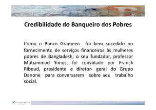 Credibilidade do Banqueiro dos Pobres

Como o Banco Grameen foi bem sucedido no
fornecimento de serviços financeiros às mulheres
pobres de Bangladesh, o seu fundador, professor
Muhammad Yunus, foi convidado por Franck
Riboud, presidente e diretor- geral do Grupo
Danone para conversarem sobre seu trabalho
social.
 