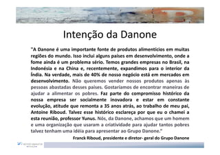Intenção da Danone
"A Danone é uma importante fonte de produtos alimentícios em muitas
regiões do mundo. Isso inclui alguns países em desenvolvimento, onde a
fome ainda é um problema sério. Temos grandes empresas no Brasil, na
Indonésia e na China e, recentemente, expandimos para o interior da
Índia. Na verdade, mais de 40% de nosso negócio está em mercados em
desenvolvimento. Não queremos vender nossos produtos apenas às
pessoas abastadas desses países. Gostaríamos de encontrar maneiras de
ajudar a alimentar os pobres. Faz parte do compromisso histórico da
nossa empresa ser socialmente inovadora e estar em constante
evolução, atitude que remonta a 35 anos atrás, ao trabalho de meu pai,
Antoine Riboud. Talvez esse histórico esclareça por que eu o chamei a
esta reunião, professor Yunus. Nós, da Danone, achamos que um homem
e uma organização que usaram a criatividade para ajudar tantos pobres
talvez tenham uma idéia para apresentar ao Grupo Danone.“
                  Franck Riboud, presidente e diretor- geral do Grupo Danone
 