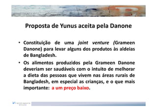 Proposta de Yunus aceita pela Danone

• Constituição de uma joint venture (Grameen
  Danone) para levar alguns dos produtos às aldeias
  de Bangladesh.
• Os alimentos produzidos pela Grameen Danone
  deveriam ser saudáveis com o intuito de melhorar
  a dieta das pessoas que vivem nas áreas rurais de
  Bangladesh, em especial as crianças, e o que mais
  importante: a um preço baixo.
 