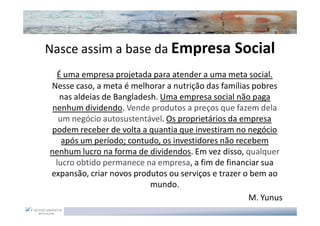Nasce assim a base da Empresa Social
  É uma empresa projetada para atender a uma meta social.
Nesse caso, a meta é melhorar a nutrição das famílias pobres
   nas aldeias de Bangladesh. Uma empresa social não paga
 nenhum dividendo. Vende produtos a preços que fazem dela
   um negócio autosustentável. Os proprietários da empresa
 podem receber de volta a quantia que investiram no negócio
    após um período; contudo, os investidores não recebem
nenhum lucro na forma de dividendos. Em vez disso, qualquer
  lucro obtido permanece na empresa, a fim de financiar sua
expansão, criar novos produtos ou serviços e trazer o bem ao
                           mundo.
                                                     M. Yunus
 