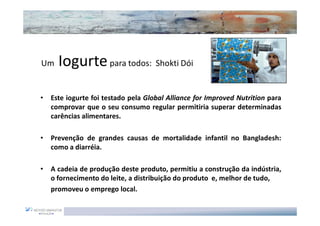 Um    Iogurte para todos: Shokti Dói

•   Este iogurte foi testado pela Global Alliance for Improved Nutrition para
    comprovar que o seu consumo regular permitiria superar determinadas
    carências alimentares.

•   Prevenção de grandes causas de mortalidade infantil no Bangladesh:
    como a diarréia.

•   A cadeia de produção deste produto, permitiu a construção da indústria,
    o fornecimento do leite, a distribuição do produto e, melhor de tudo,
    promoveu o emprego local.
 