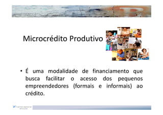 Microcrédito Produtivo


• É uma modalidade de financiamento que
  busca facilitar o acesso dos pequenos
  empreendedores (formais e informais) ao
  crédito.
 
