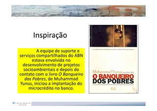 Inspiração
         A equipe de suporte e
serviços compartilhados do ABN
       estava envolvida no
  desenvolvimento de projetos
  socioambientais e depois do
contato com o livro O Banqueiro
   dos Pobres, de Muhammad
Yunus, iniciou a implantação do
     microcrédito no banco.
 