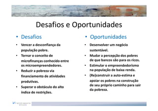 Desafios e Oportunidades
• Desafios                          • Oportunidades
•   Vencer a desconfiança da        •   Desenvolver um negócio
    população pobre.                    sustentável.
•   Tornar o conceito de            •   Mudar a percepção dos pobres
    microfinanças conhecido entre       de que bancos são para os ricos.
    os microempreendedores.         •   Estimular o empreendedorismo
•   Reduzir a pobreza via               na população de baixa renda.
    financiamento de atividades     •   (Re)construir a auto-estima e
    produtivas.                         apoiar os pobres na construção
•   Superar o obstáculo do alto         de seu próprio caminho para sair
                                        da pobreza.
    índice de restrições.
 