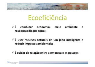 Ecoeficiência
É combinar economia,          meio    ambiente      e
responsabilidade social;

É usar recursos naturais de um jeito inteligente e
reduzir impactos ambientais;

É cuidar da relação entra a empresa e as pessoas.
 