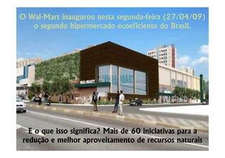 O Wal-Mart inaugurou nesta segunda-feira (27/04/09)
  Wal-                     segunda-
   o segundo hipermercado ecoeficiente do Brasil.




  E o que isso significa? Mais de 60 iniciativas para a
redução e melhor aproveitamento de recursos naturais
 