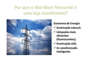 Por que o Wal-Mart Morumbi é
          Wal-
    uma loja ecoeficiente?
             ecoeficiente?

                 Economia de Energia
                   Iluminação natural;
                   Lâmpadas mais
                   eficientes
                   (fluorescentes);
                   Iluminação LED;
                   Ar-condicionado
                   Ar-
                   inteligente.
 