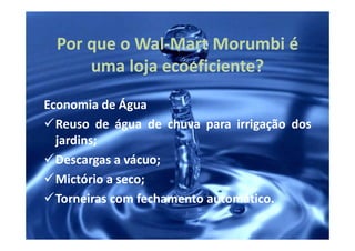 Por que o Wal-Mart Morumbi é
            Wal-
      uma loja ecoeficiente?
               ecoeficiente?
Economia de Água
  Reuso de água de chuva para irrigação dos
  jardins;
  jardins;
  Descargas a vácuo;
              vácuo;
  Mictório a seco;
             seco;
  Torneiras com fechamento automático.
                           automático.
 