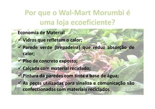 Por que o Wal-Mart Morumbi é
             Wal-
       uma loja ecoeficiente?
                ecoeficiente?
Economia de Material
  Vidros que refletem o calor;
  Parede verde (trepadeira) que reduz absorção de
  calor;
  Piso de concreto exposto;
  Calçada com material reciclado;
  Pintura da paredes com tinta a base de água;
  As peças utilizadas para sinaliza e comunicação são
  confeccionadas com materiais reciclados
 