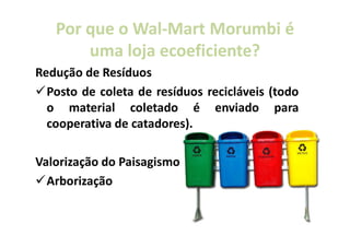 Por que o Wal-Mart Morumbi é
             Wal-
       uma loja ecoeficiente?
                ecoeficiente?
Redução de Resíduos
  Posto de coleta de resíduos recicláveis (todo
  o material coletado é enviado para
  cooperativa de catadores).

Valorização do Paisagismo
  Arborização
 