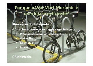 Por que o Wal-Mart Morumbi é
            Wal-
      uma loja ecoeficiente?
               ecoeficiente?

Otimização do Transporte
  Estacionamento com vagas especiais para:
                                     para:
     Preocupados com meio ambiente;
                          ambiente;
     Carros flex;
            flex;
     Gestantes;
     Gestantes;
     Idosos.
     Idosos.


 Bicicletário.
 Bicicletário.
 