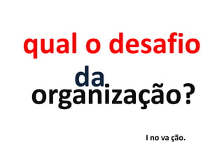 qual o desafio
    da
 organização?
         I no va ção.
 