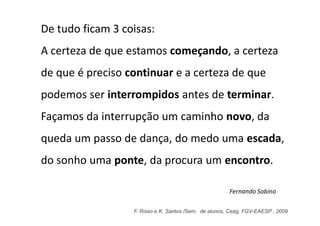 De tudo ficam 3 coisas:
A certeza de que estamos começando, a certeza
de que é preciso continuar e a certeza de que
podemos ser interrompidos antes de terminar.
Façamos da interrupção um caminho novo, da
queda um passo de dança, do medo uma escada,
do sonho uma ponte, da procura um encontro.

                                                       Fernando Sabino

                  F. Risso e K. Santos /Sem. de alunos, Ceag, FGV-EAESP , 2009
 