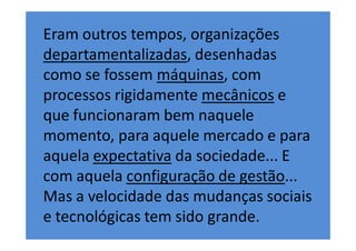 Eram outros tempos, organizações
departamentalizadas, desenhadas
como se fossem máquinas, com
processos rigidamente mecânicos e
que funcionaram bem naquele
momento, para aquele mercado e para
aquela expectativa da sociedade... E
com aquela configuração de gestão...
Mas a velocidade das mudanças sociais
e tecnológicas tem sido grande.
 