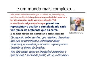 e um mundo mais complexo...
pela velocidade das mudanças econômicas, tecnológicas,
sociais e ambientais tem forçado os administradores a
ter de aprender cada vez mais rápido. Tal
                           permitam
aprendizado exige métodos que
representar e avaliar a complexidade cada
vez maior do ambiente que os cerca.
E há uma recusa em enfrentar a complexidade!             Peter Schwartz

Começando pelas escolas, que retalham disciplinas
que não se conversam e, sofisticado pelas
empresas, que isolam pessoas em organogramas
fazendo-os donos de funções.
Nos dois casos, torna-se impossível apreender o
que deveria “ ser tecido junto”, isto é, o complexo.
 