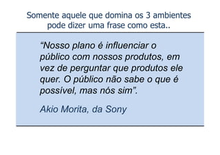 Somente aquele que domina os 3 ambientes
    pode dizer uma frase como esta..

   “Nosso plano é influenciar o
   público com nossos produtos, em
   vez de perguntar que produtos ele
   quer. O público não sabe o que é
   possível, mas nós sim”.
   Akio Morita, da Sony
 