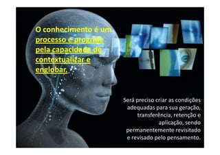 O conhecimento é um
processo e progride
pela capacidade de
contextualizar e
englobar.


                      Será preciso criar as condições
                       adequadas para sua geração,
                           transferência, retenção e
                                    aplicação, sendo
                       permanentemente revisitado
                       e revisado pelo pensamento.
 