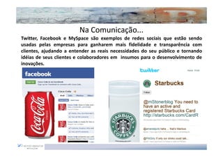 Na Comunicação...
Twitter, Facebook e MySpace são exemplos de redes sociais que estão sendo
usadas pelas empresas para ganharem mais fidelidade e transparência com
clientes, ajudando a entender as reais necessidades do seu público e tornando
idéias de seus clientes e colaboradores em insumos para o desenvolvimento de
inovações.
 