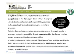 O My Starbucks Ideas é um projeto interativo da Starbucks
que pede a ajuda dos clientes para definir o futuro da empresa.        A empresa
                                                                     obteve mais de
Através do site, qualquer um pode sugerir idéias, votar nas         70 mil sugestões
melhores e discutir com outros consumidores as melhores                 de como
                                                                       melhorar.
propostas.
As idéias são organizadas em categorias, ranqueadas através da votação popular e
acumulam pontos. Os comentários de cada proposta também são abertos, e muitas
contam com uma participação massiva do público.
A Starbucks colocou uma equipe chamada “Idea Partners” para se dedicar a análise das
idéias. São funcionários de diversas áreas da empresa, incluindo Brad Stevens, vice-
presidente de marketing, que decidem, comentam e respondem individualmente cada
proposta no blog do projeto.                                                     Fonte: brainstorm9
 