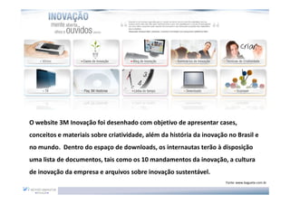 O website 3M Inovação foi desenhado com objetivo de apresentar cases,
conceitos e materiais sobre criatividade, além da história da inovação no Brasil e
no mundo. Dentro do espaço de downloads, os internautas terão à disposição
uma lista de documentos, tais como os 10 mandamentos da inovação, a cultura
de inovação da empresa e arquivos sobre inovação sustentável.
                                                                      Fonte: www.baguete.com.br
 