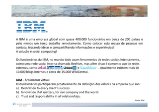 A IBM é uma empresa global com quase 400.000 funcionários em cerca de 200 países e
pelo menos um terço trabalha remotamente. Como colocar esta massa de pessoas em
contato, trocando idéias e compartilhando informações e experiências?
A solução é social computing!

Os funcionários da IBM, no mundo todo usam ferramentas de redes sociais intensamente,
como uma rede social interna chamada Beehive, mas além disso é comum o uso de redes
externas, como Orkut, Face book, Linkedin e Twitter    . Atualmente existem mais de
10.000 blogs internos e cerca de 15.000 WikiCentral.

JAM - brainstorm virtual
Os funcionários participaram proativamente da definição dos valores da empresa que são:
a) Dedication to every client’s success
b) Innovation that matters, for our company and the world
c) Trust and responsability in all relationships.
                                                                                   Fonte: IBM
 