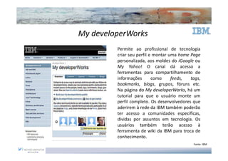 My developerWorks
         Permite ao profissional de tecnologia
         criar seu perfil e montar uma home Page
         personalizada, aos moldes do iGoogle ou
         My Yahoo! O canal dá acesso a
         ferramentas para compartilhamento de
         informações       como     feeds,  tags,
         bookmarks, blogs, grupos, fóruns etc.
         Na página do My developerWorks, há um
         tutorial para que o usuário monte um
         perfil completo. Os desenvolvedores que
         aderirem à rede da IBM também poderão
         ter acesso a comunidades especificas,
         dividas por assuntos em tecnologia. Os
         usuários também terão acesso à
         ferramenta de wiki da IBM para troca de
         conhecimento.
                                             Fonte: IBM
 