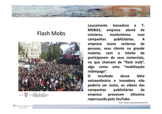 Loucamente inovadora a T-
             MOBILE, empresa alemã de
Flash Mobs   celulares,     revolucionou       suas
             campanhas        publicitárias.      A
             empresa reúne centenas de
             pessoas, seus cliente na grande
             maioria, com o intuito de
             participarem de seus comerciais,
             no que chamam de “flash mob”,
             algo como uma “mobilização
             relâmpago”.
             O      resultado     dessa       idéia
             extraordinária e inovadora não
             poderia ser outro, os vídeos das
             campanhas        publicitárias      da
             empresa       provocam      altíssima
             repercussão pelo YouTube.
                                 Fonte: www.moysessimantob.com.br
 