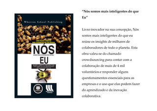“Nós somos mais inteligentes do que
Eu”


Livro inovador na sua concepção, Nós
somos mais inteligentes do que eu
reúne os insights de milhares de
colaboradores de todo o planeta. Esta
obra valeu-se do chamado
crowdsourcing para contar com a
colaboração de mais de 4 mil
voluntários e responder alguns
questionamentos essenciais para as
empresas e o uso que elas podem fazer
do aprendizado e da inovação
colaborativa.
 