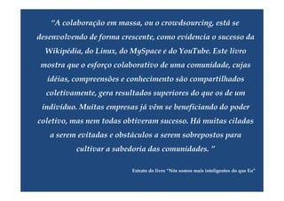 “A colaboração em massa, ou o crowdsourcing, está se
desenvolvendo de forma crescente, como evidencia o sucesso da
  Wikipédia, do Linux, do MySpace e do YouTube. Este livro
 mostra que o esforço colaborativo de uma comunidade, cujas
  idéias, compreensões e conhecimento são compartilhados
  coletivamente, gera resultados superiores do que os de um
 indivíduo. Muitas empresas já vêm se beneficiando do poder
coletivo, mas nem todas obtiveram sucesso. Há muitas ciladas
   a serem evitadas e obstáculos a serem sobrepostos para
           cultivar a sabedoria das comunidades. ”

                          Extrato do livro “Nós somos mais inteligentes do que Eu”
 