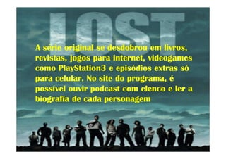 A série original se desdobrou em livros,
revistas, jogos para internet, videogames
como PlayStation3 e episódios extras só
para celular. No site do programa, é
possível ouvir podcast com elenco e ler a
biografia de cada personagem
 