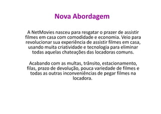Nova Abordagem
 A NetMovies nasceu para resgatar o prazer de assistir
filmes em casa com comodidade e economia. Veio para
revolucionar sua experiência de assistir filmes em casa,
  usando muita criatividade e tecnologia para eliminar
    todas aquelas chateações das locadoras comuns.

  Acabando com as multas, trânsito, estacionamento,
filas, prazo de devolução, pouca variedade de filmes e
   todas as outras inconveniências de pegar filmes na
                       locadora.
 
