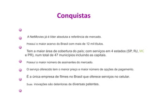 Conquistas

 A NetMovies já é líder absoluta e referência de mercado.

 Possuí o maior acervo do Brasil com mais de 12 mil títulos.

 Tem a maior área de cobertura do país; com serviços em 4 estados (SP, RJ, MG
e PR), num total de 47 municípios incluindo as capitais.

 Possuí o maior número de assinantes do mercado.

 O serviço oferecido tem o menor preço e maior número de opções de pagamento.

 É a única empresa de filmes no Brasil que oferece serviços no celular.

 Suas inovações são detentoras de   diversas patentes.
 