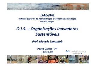 ISAE-FVG
 Instituto Superior de Administração e Economia da Fundação
                        Getulio Vargas


O.I.S. – Organizações Inovadoras
           Sustentáveis
              Prof. Moysés Simantob

                   Ponta Grossa - PR
                       03.10.09
 