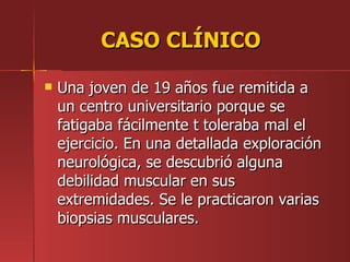 CASO CLÍNICO

   Una joven de 19 años fue remitida a
    un centro universitario porque se
    fatigaba fácilmente t toleraba mal el
    ejercicio. En una detallada exploración
    neurológica, se descubrió alguna
    debilidad muscular en sus
    extremidades. Se le practicaron varias
    biopsias musculares.
 