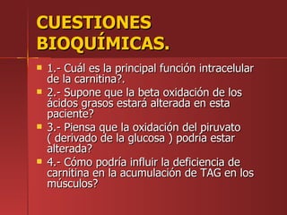 CUESTIONES
BIOQUÍMICAS.
   1.- Cuál es la principal función intracelular
    de la carnitina?.
   2.- Supone que la beta oxidación de los
    ácidos grasos estará alterada en esta
    paciente?
   3.- Piensa que la oxidación del piruvato
    ( derivado de la glucosa ) podría estar
    alterada?
   4.- Cómo podría influir la deficiencia de
    carnitina en la acumulación de TAG en los
    músculos?
 