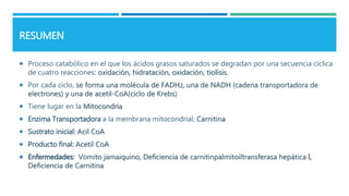 RESUMEN
 Proceso catabólico en el que los ácidos grasos saturados se degradan por una secuencia cíclica
de cuatro reacciones: oxidación, hidratación, oxidación, tiolisis.
 Por cada ciclo, se forma una molécula de FADH2, una de NADH (cadena transportadora de
electrones) y una de acetil-CoA(ciclo de Krebs)
 Tiene lugar en la Mitocondria
 Enzima Transportadora a la membrana mitocondrial: Carnitina
 Sustrato inicial: Acil CoA
 Producto final: Acetil CoA
 Enfermedades: Vomito jamaiquino, Deficiencia de carnitinpalmitoiltransferasa hepática I,
Deficiencia de Carnitina
 