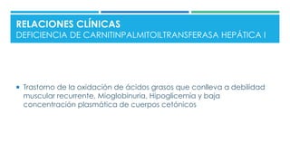  Trastorno de la oxidación de ácidos grasos que conlleva a debilidad
muscular recurrente, Mioglobinuria, Hipoglicemia y baja
concentración plasmática de cuerpos cetónicos
RELACIONES CLÍNICAS
DEFICIENCIA DE CARNITINPALMITOILTRANSFERASA HEPÁTICA I
 