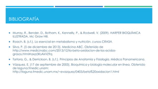 BIBLIOGRAFÍA
 Murray, R., Bender, D., Botham, K., Kennelly, P., & Rodwell, V. (2009). HARPER BIOQUÍMICA
ILUSTRADA. Mc Graw Hill.
 Roach, B. (s.f.). Lo esencial en metabolismo y nutrición. cursos CRASH.
 Silva, P. (5 de diciembre de 2013). Medicina ABC. Obtenido de
http://www.medicinabc.com/2013/12/la-beta-oxidacion-de-los-acidos-
grasos.html#axzz3KsAkVZ9q
 Tortora, G., & Derrickson, B. (s.f.). Principios de Anatomía y Fisiología. Médica Panamericana.
 Vázquez, E. (17 de septiembre de 2003). Bioquímica y biología molecular en línea. Obtenido
de laguna.fmedic.unam:
http://laguna.fmedic.unam.mx/~evazquez/0403/beta%20oxidacion1.html
 