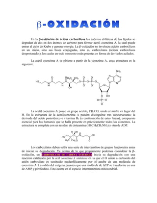  
	
  
En la β-oxidación de ácidos carboxílicos las cadenas alifáticas de los lípidos se
degradan de dos en dos átomos de carbono para formar acetil coenzima A, la cual puede
entrar al ciclo de Krebs y generar energía. La β-oxidación no involucra ácidos carboxílicos
en un inicio, sino sus bases conjugadas, esto es, carboxilatos (ácidos carboxílicos
desprotonados), los cuales en todo momento están prsentes en forma de derivados acilados.
La acetil coenzima A se obtiene a partir de la coenzima A, cuya estructura es la
siguiente:
La acetil coenzima A posee un grupo acetilo, CH3CO, unido al azufre en lugar del
H. En la estructura de la acetilcoenzima A pueden distinguirse tres subestructuras: la
derivada del ácido pantoténico o vitamina B5 (a continuación de estas líneas), compuesto
esencial para los humanos que se halla presente en prácticamente todos los alimentos. La
estructura se completa con un residuo de cisteamina (HSCH2CH2NH2) y otro de ADP.
Los carboxilatos deben sufrir una serie de intercambios de grupos funcionales antes
de iniciar su degradación. Ya dentro de lo que propiamente podemos considerar la β-
oxidación, un CARBOXILATO DE CADENA SATURADA inicia su degradación con una
reacción catalizada por la acil coenzima A sintetasa en la que el O unido a carbonilo del
anión carboxilato es sustituido nucleofílicamente por el azufre de una molécula de
coenzima A. La salida del oxígeno provoca que una molécula de ATP se transforme en una
de AMP y pirofosfato. Esto ocurre en el espacio intermembrana mitocondrial.
 