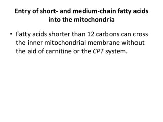 Entry of short- and medium-chain fatty acids
into the mitochondria
• Fatty acids shorter than 12 carbons can cross
the inner mitochondrial membrane without
the aid of carnitine or the CPT system.
 