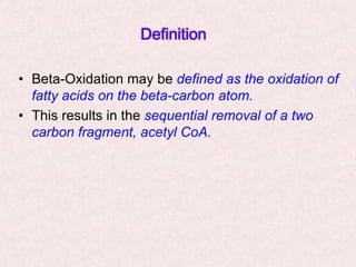 Definition
• Beta-Oxidation may be defined as the oxidation of
fatty acids on the beta-carbon atom.
• This results in the sequential removal of a two
carbon fragment, acetyl CoA.
 