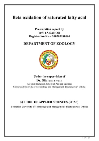 1 | P a g e
Beta oxidation of saturated fatty acid
Presentation report by
IPSITA SAHOO
Registration No – 200705180160
DEPARTMENT OF ZOOLOGY
Under the supervision of
Dr. Sitaram swain
Assistant Professor, School of Applied Sciences
Centurion University of Technology and Management, Bhubaneswar, Odisha
SCHOOL OF APPLIED SCIENCES (SOAS)
Centurion University of Technology and Management, Bhubaneswar, Odisha
 