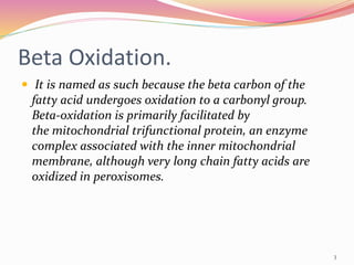Beta Oxidation.
 It is named as such because the beta carbon of the
fatty acid undergoes oxidation to a carbonyl group.
Beta-oxidation is primarily facilitated by
the mitochondrial trifunctional protein, an enzyme
complex associated with the inner mitochondrial
membrane, although very long chain fatty acids are
oxidized in peroxisomes.
3
 