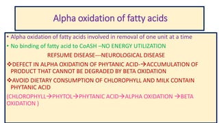 Alpha oxidation of fatty acids
• Alpha oxidation of fatty acids involved in removal of one unit at a time
• No binding of fatty acid to CoASH –NO ENERGY UTILIZATION
REFSUME DISEASE---NEUROLOGICAL DISEASE
DEFECT IN ALPHA OXIDATION OF PHYTANIC ACID-ACCUMULATION OF
PRODUCT THAT CANNOT BE DEGRADED BY BETA OXIDATION
AVOID DIETARY CONSUMPTION OF CHLOROPHYLL AND MILK CONTAIN
PHYTANIC ACID
(CHLOROPHYLLPHYTOLPHYTANIC ACIDALPHA OXIDATION BETA
OXIDATION )
 