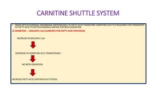 CARNITINE SHUTTLE SYSTEM
• INNER MITOCHONDRIAL MEMBRANE IMPERMEABLE TO FATTY ACID THEREFORE CARNITINE SHUTTLE REQUIRED FOR TRANSPORT
OF FATTY ACID TO MITOCHONDRIAL MATRIX FOR BETA OXIDATION
 INHIBITOR ----MALONYL CoA (SUBSTATE FOR FATTY ACID SYNTHESIS)
INCREASE IN MALONYL CoA
DECREASE IN CARNITINE ACYL TRANSFERASE I
NO BETA OXIDATION
INCREASE FATTY ACID SYNTHESIS IN CYTOSOL
 
