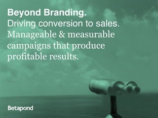 Driving Conversion to Sales.!
Beyond Branding.!
           Manageable & Measurable
           campaigns that Produce
           Proﬁtable Results.!
Driving conversion to sales.!
Manageable & measurable
campaigns that produce
profitable results.
 